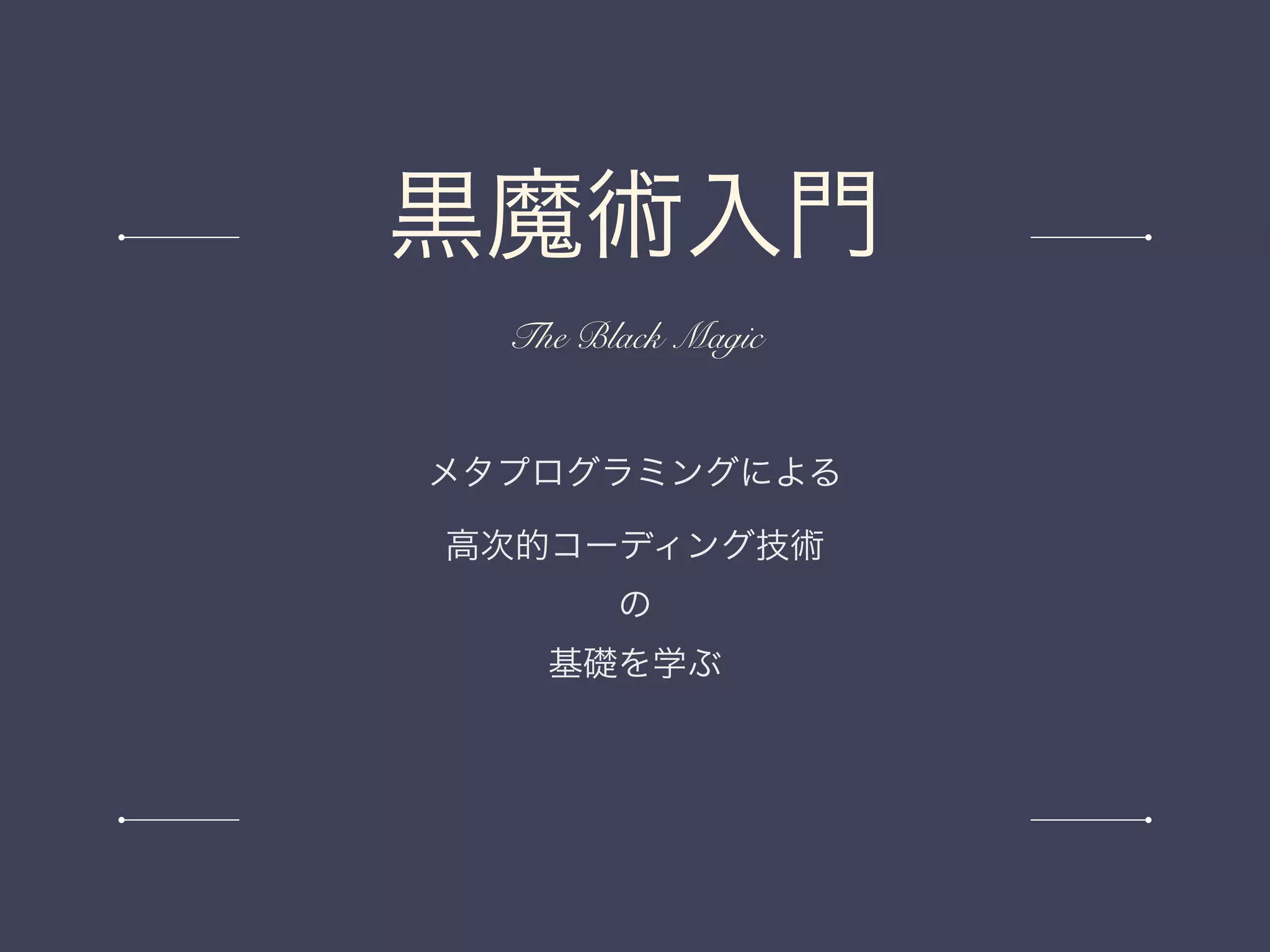 メタプログラミングによる
高次的コーディング技術
の
基礎を学ぶ
黒魔術入門
The Black Magic
 