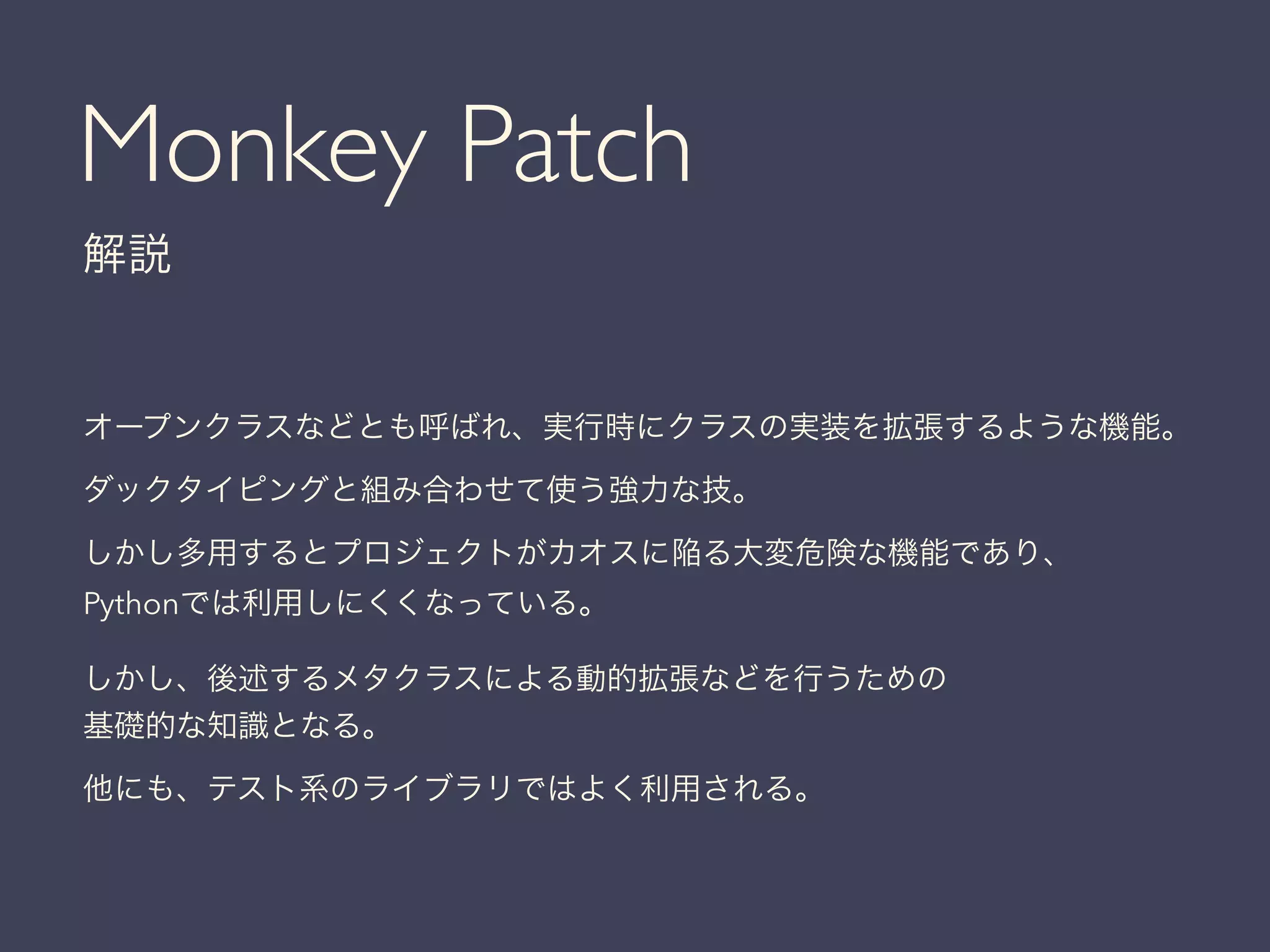 Monkey Patch
解説
オープンクラスなどとも呼ばれ、実行時にクラスの実装を拡張するような機能。
ダックタイピングと組み合わせて使う強力な技。
しかし多用するとプロジェクトがカオスに陥る大変危険な機能であり、
Pythonでは利用しにくくなっている。
しかし、後述するメタクラスによる動的拡張などを行うための
基礎的な知識となる。
他にも、テスト系のライブラリではよく利用される。
 
