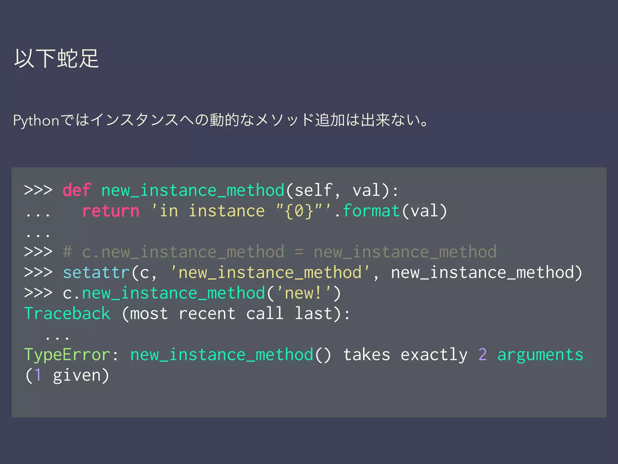以下蛇足
Pythonではインスタンスへの動的なメソッド追加は出来ない。
>>> def new_instance_method(self, val):
... return 'in instance "{0}"'.format(val)
...
>>> # c.new_instance_method = new_instance_method
>>> setattr(c, 'new_instance_method', new_instance_method)
>>> c.new_instance_method('new!')
Traceback (most recent call last):
...
TypeError: new_instance_method() takes exactly 2 arguments
(1 given)
 