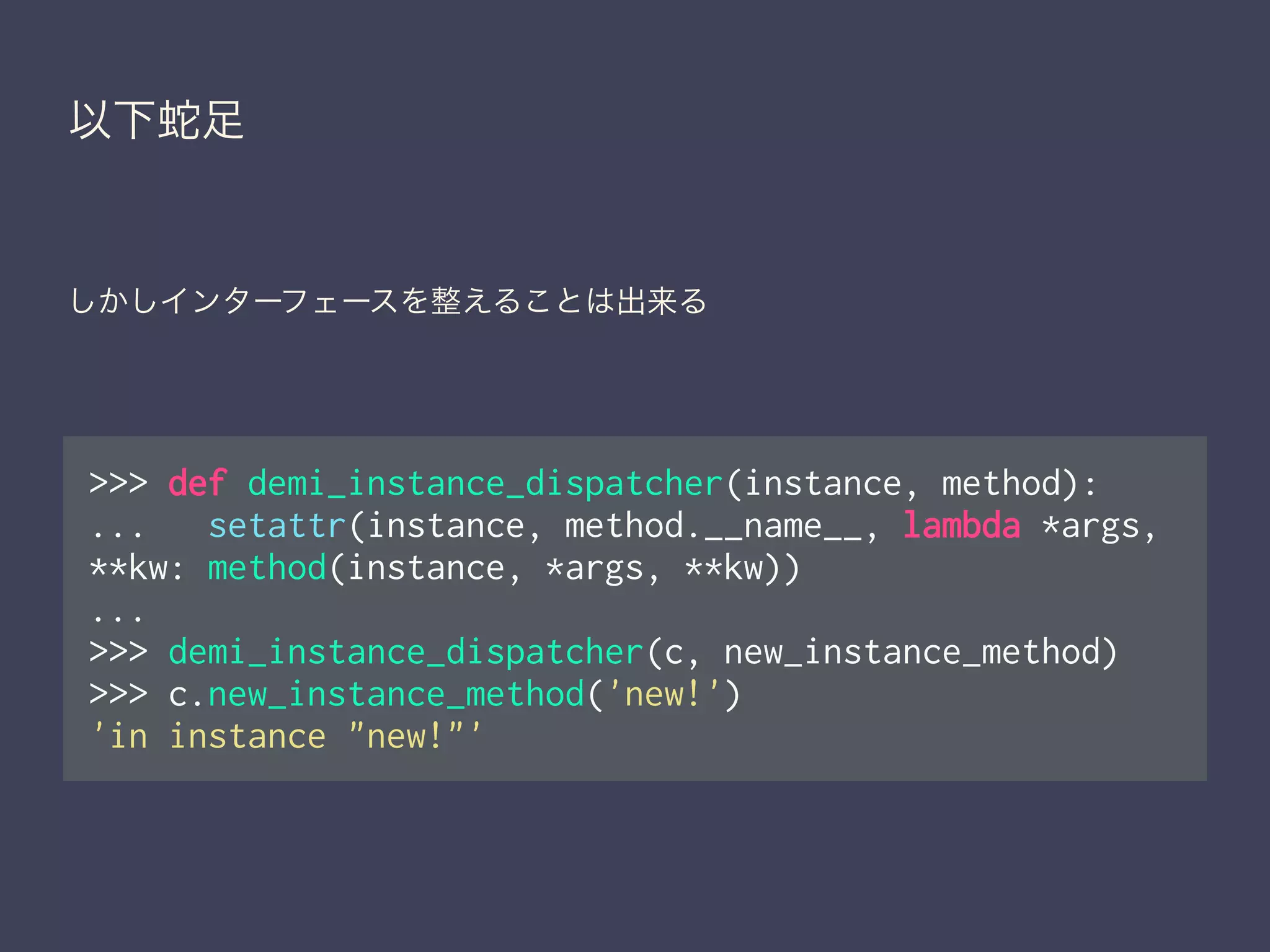 以下蛇足
しかしインターフェースを整えることは出来る
>>> def demi_instance_dispatcher(instance, method):
... setattr(instance, method.__name__, lambda *args,
**kw: method(instance, *args, **kw))
...
>>> demi_instance_dispatcher(c, new_instance_method)
>>> c.new_instance_method('new!')
'in instance "new!"'
 