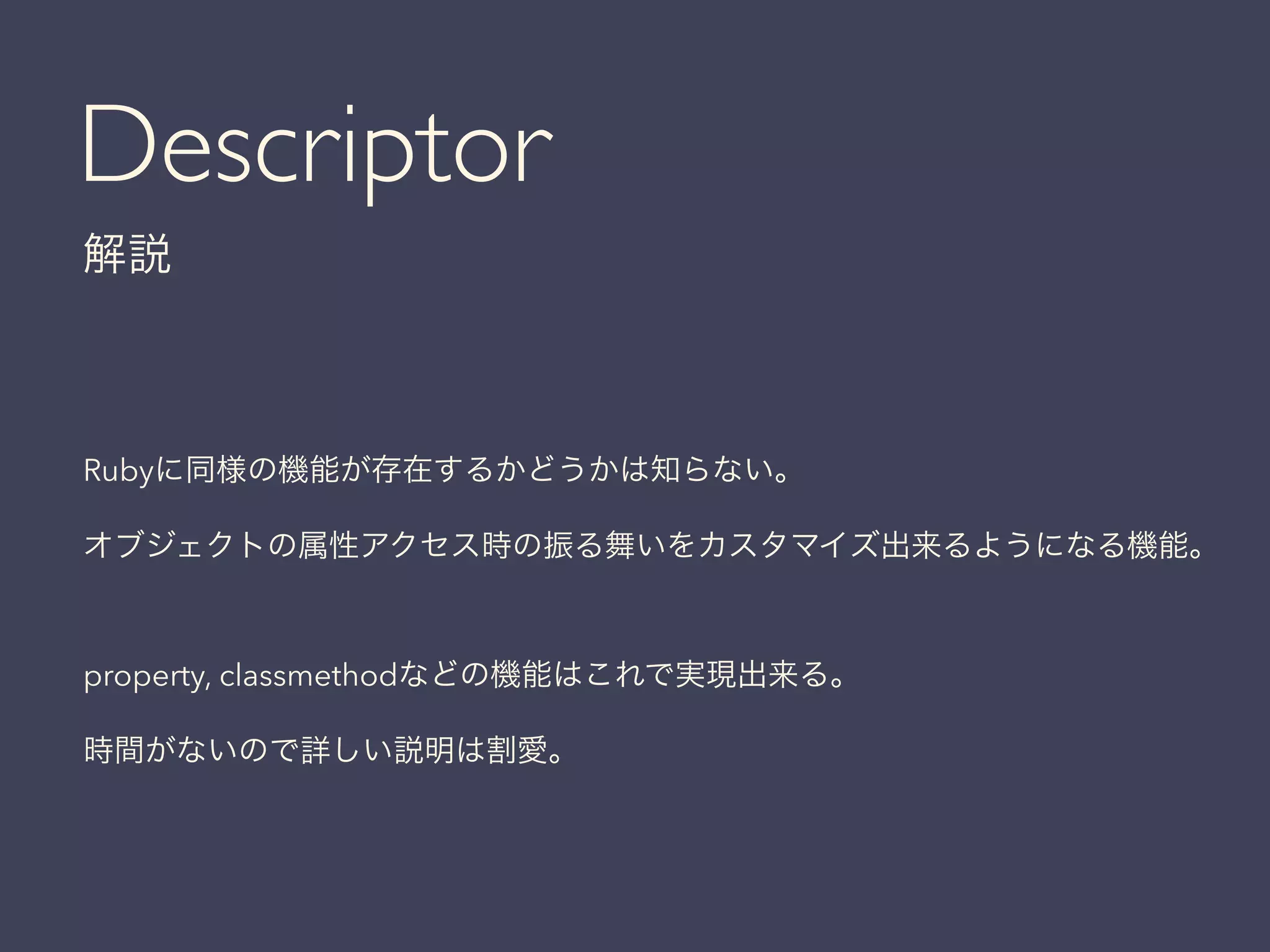 Descriptor
解説
Rubyに同様の機能が存在するかどうかは知らない。
オブジェクトの属性アクセス時の振る舞いをカスタマイズ出来るようになる機能。
property, classmethodなどの機能はこれで実現出来る。
時間がないので詳しい説明は割愛。
 
