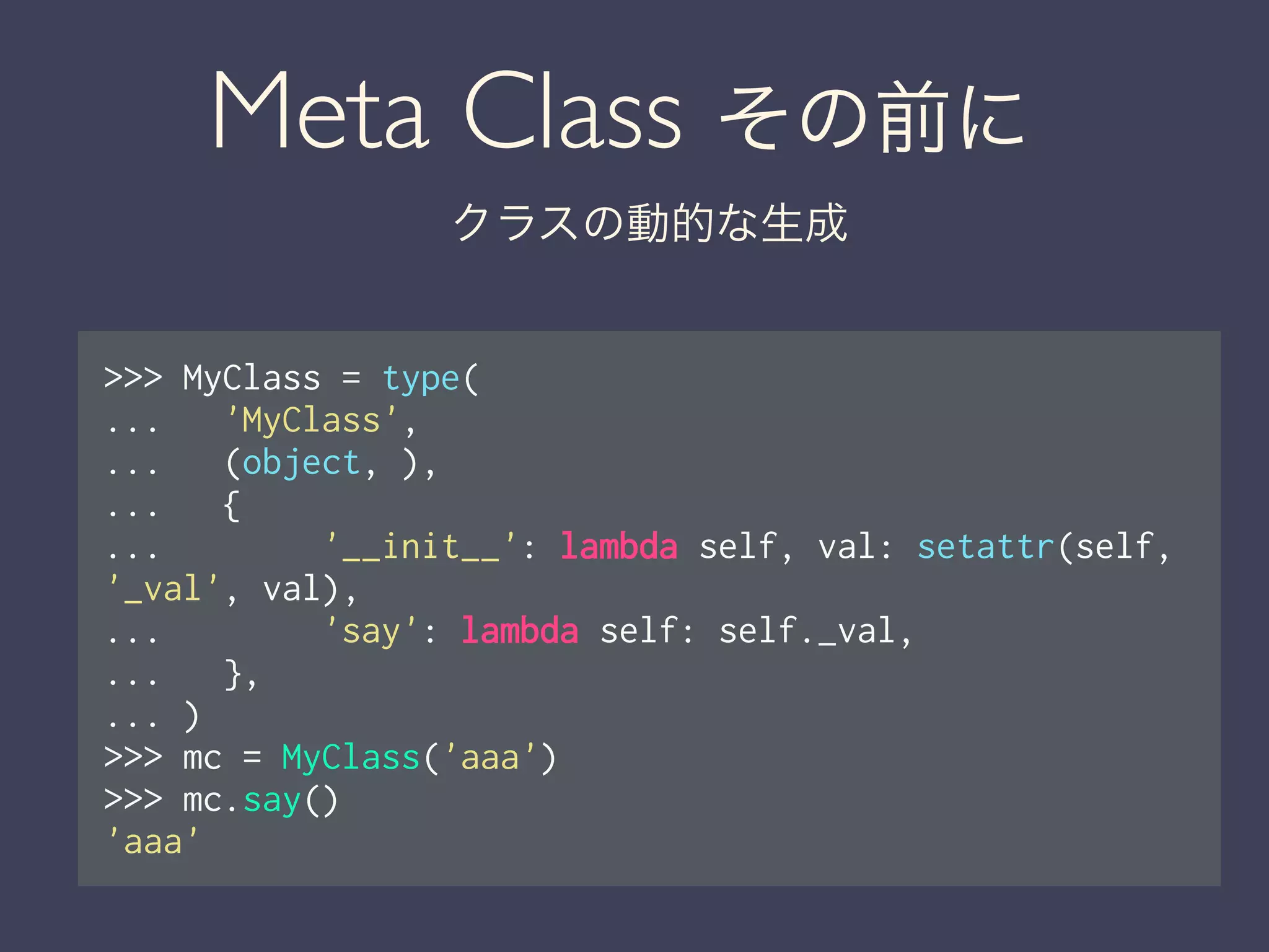 Meta Class その前に
クラスの動的な生成
>>> MyClass = type(
... 'MyClass',
... (object, ),
... {
... '__init__': lambda self, val: setattr(self,
'_val', val),
... 'say': lambda self: self._val,
... },
... )
>>> mc = MyClass('aaa')
>>> mc.say()
'aaa'
 