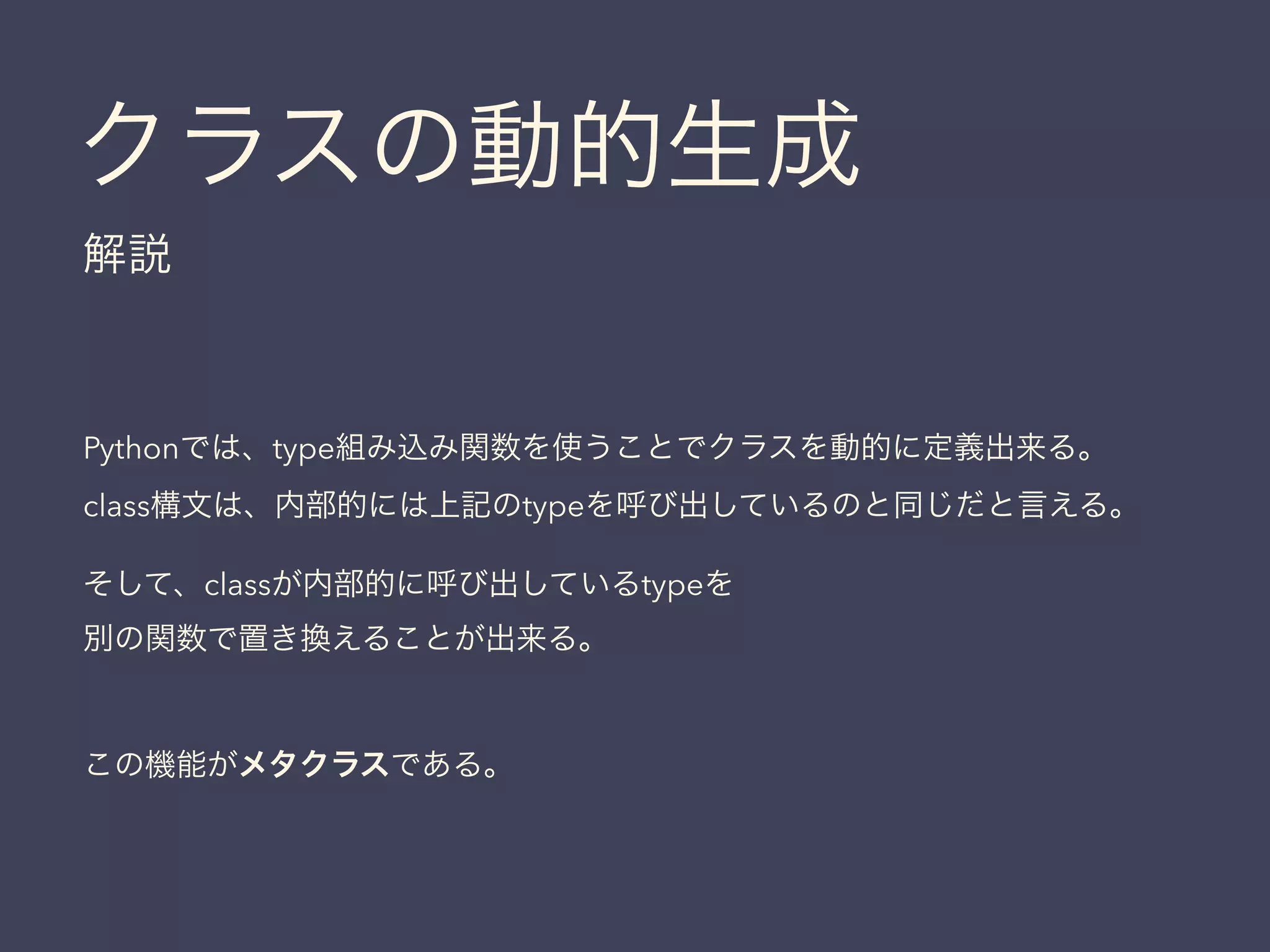 クラスの動的生成
解説
Pythonでは、type組み込み関数を使うことでクラスを動的に定義出来る。
class構文は、内部的には上記のtypeを呼び出しているのと同じだと言える。
そして、classが内部的に呼び出しているtypeを
別の関数で置き換えることが出来る。
!
この機能がメタクラスである。
 