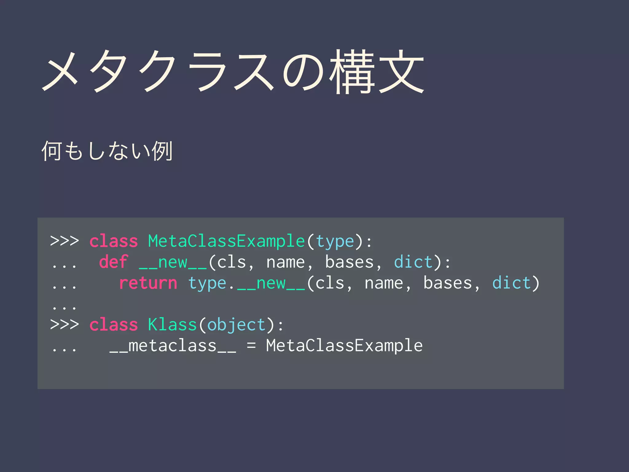 メタクラスの構文
>>> class MetaClassExample(type):
... def __new__(cls, name, bases, dict):
... return type.__new__(cls, name, bases, dict)
...
>>> class Klass(object):
... __metaclass__ = MetaClassExample
何もしない例
 