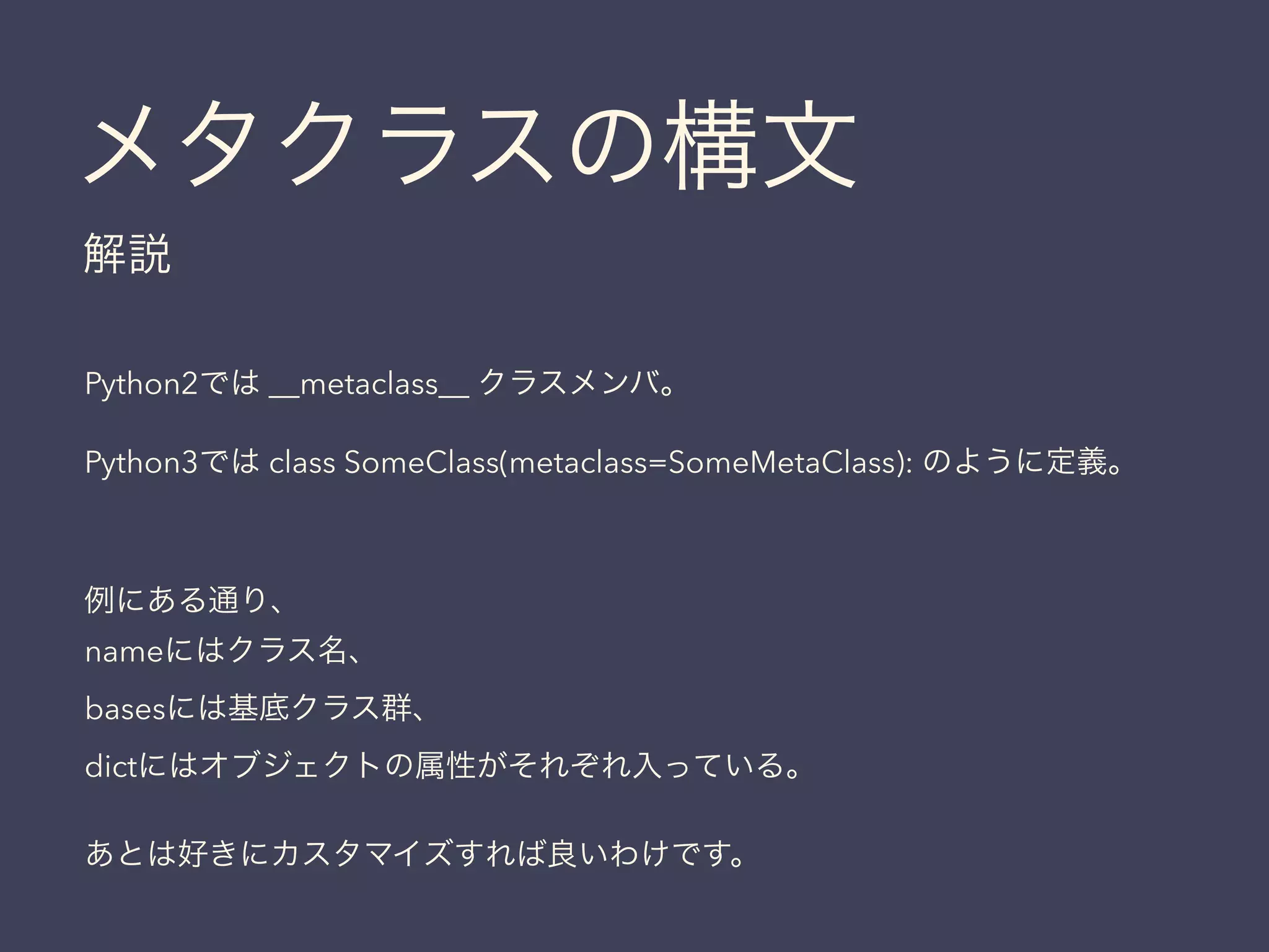 メタクラスの構文
解説
Python2では __metaclass__ クラスメンバ。
Python3では class SomeClass(metaclass=SomeMetaClass): のように定義。
例にある通り、
nameにはクラス名、
basesには基底クラス群、
dictにはオブジェクトの属性がそれぞれ入っている。
あとは好きにカスタマイズすれば良いわけです。
 