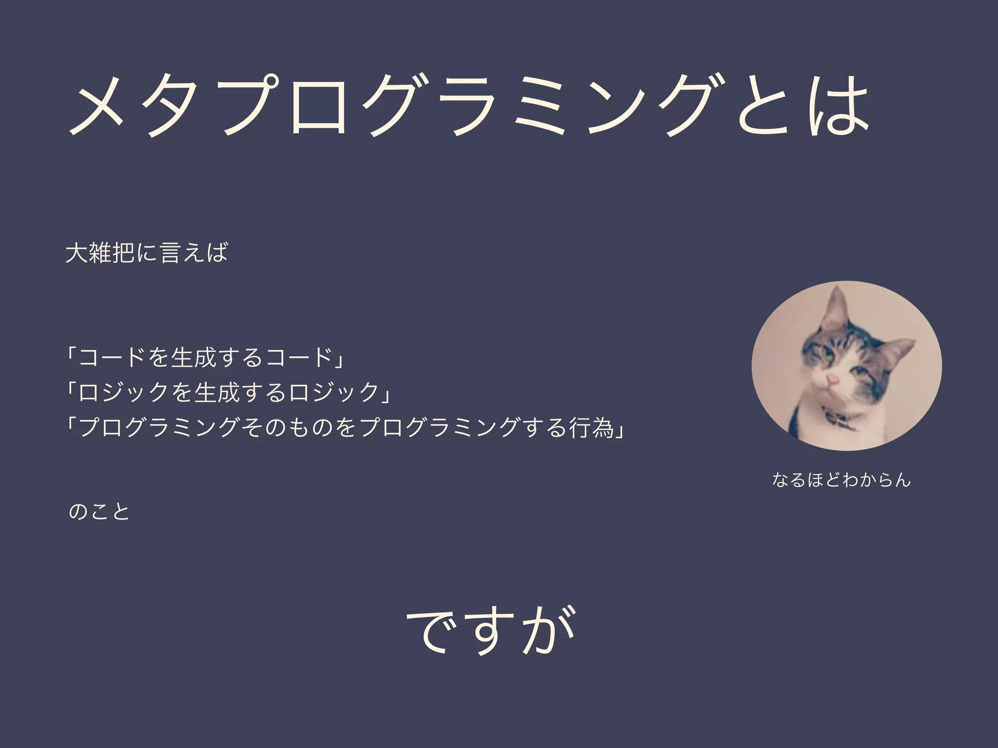 メタプログラミングとは
ですが
大雑把に言えば
「コードを生成するコード」
「ロジックを生成するロジック」
「プログラミングそのものをプログラミングする行為」
のこと
なるほどわからん
 