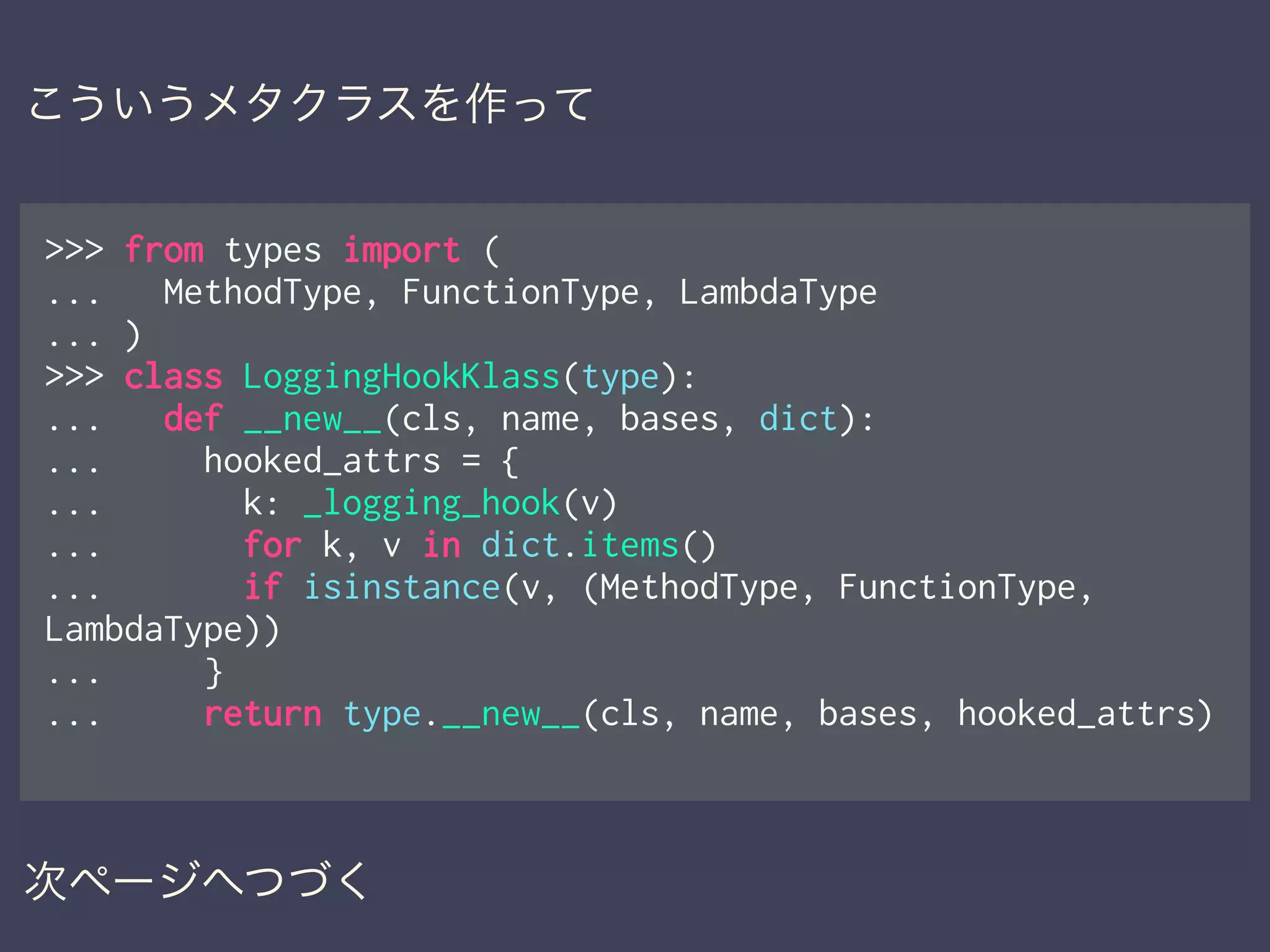>>> from types import (
... MethodType, FunctionType, LambdaType
... )
>>> class LoggingHookKlass(type):
... def __new__(cls, name, bases, dict):
... hooked_attrs = {
... k: _logging_hook(v)
... for k, v in dict.items()
... if isinstance(v, (MethodType, FunctionType,
LambdaType))
... }
... return type.__new__(cls, name, bases, hooked_attrs)
次ページへつづく
こういうメタクラスを作って
 