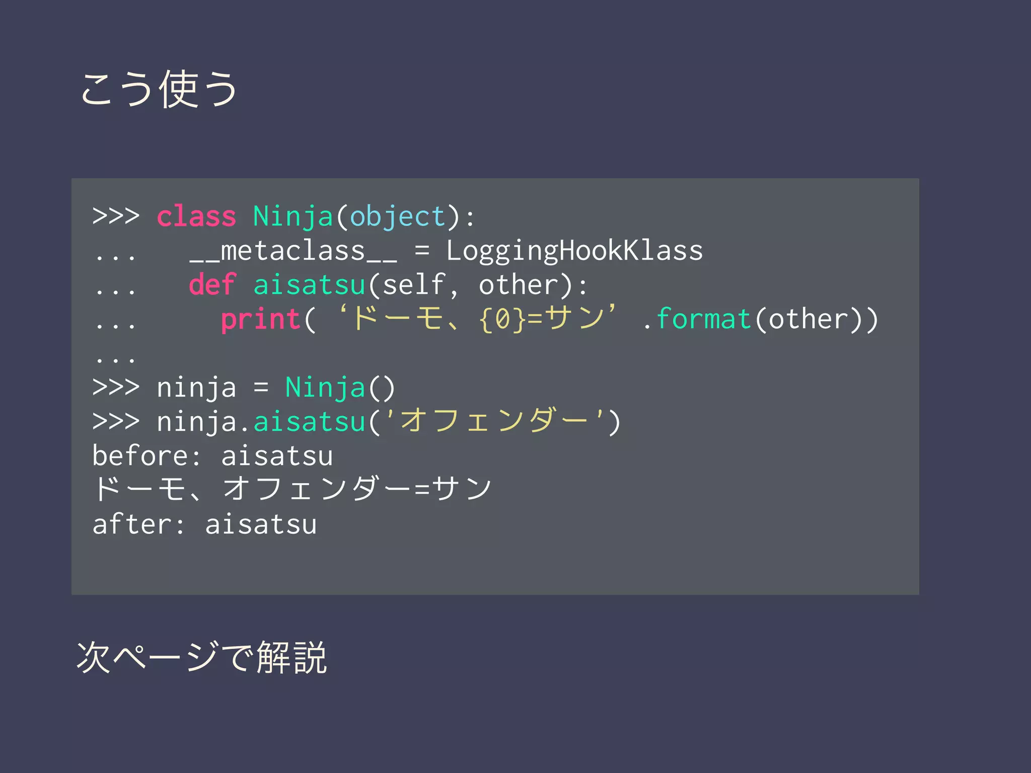 >>> class Ninja(object):
... __metaclass__ = LoggingHookKlass
... def aisatsu(self, other):
... print(‘ドーモ、{0}=サン’.format(other))
...
>>> ninja = Ninja()
>>> ninja.aisatsu('オフェンダー')
before: aisatsu
ドーモ、オフェンダー=サン
after: aisatsu
次ページで解説
こう使う
 