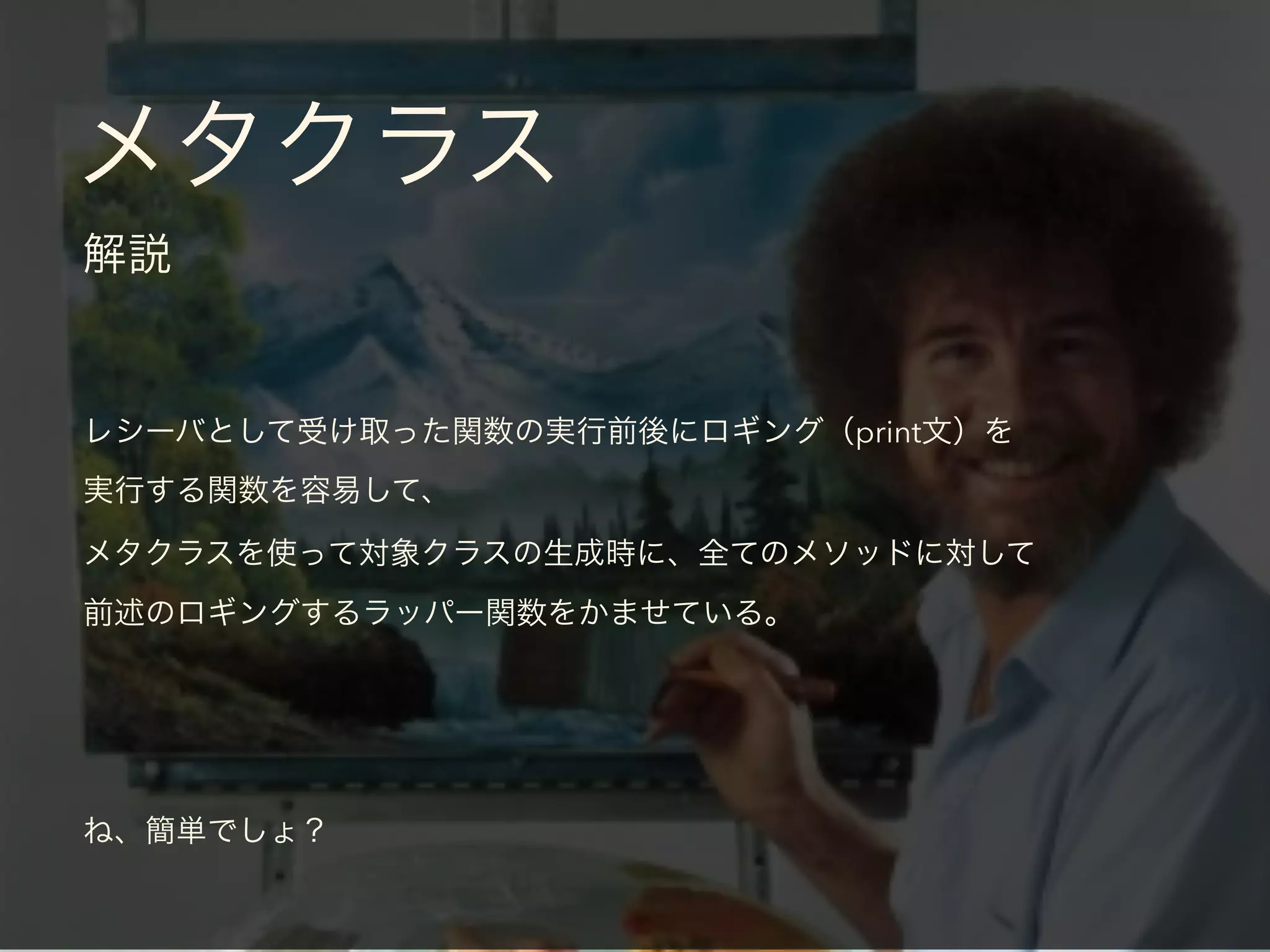 メタクラス
解説
レシーバとして受け取った関数の実行前後にロギング（print文）を
実行する関数を容易して、
メタクラスを使って対象クラスの生成時に、全てのメソッドに対して
前述のロギングするラッパー関数をかませている。
ね、簡単でしょ？
 