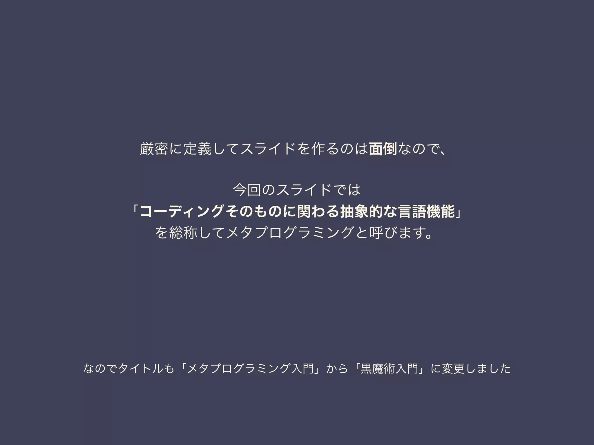 なのでタイトルも「メタプログラミング入門」から「黒魔術入門」に変更しました
厳密に定義してスライドを作るのは面倒なので、
!
今回のスライドでは
「コーディングそのものに関わる抽象的な言語機能」
を総称してメタプログラミングと呼びます。
 