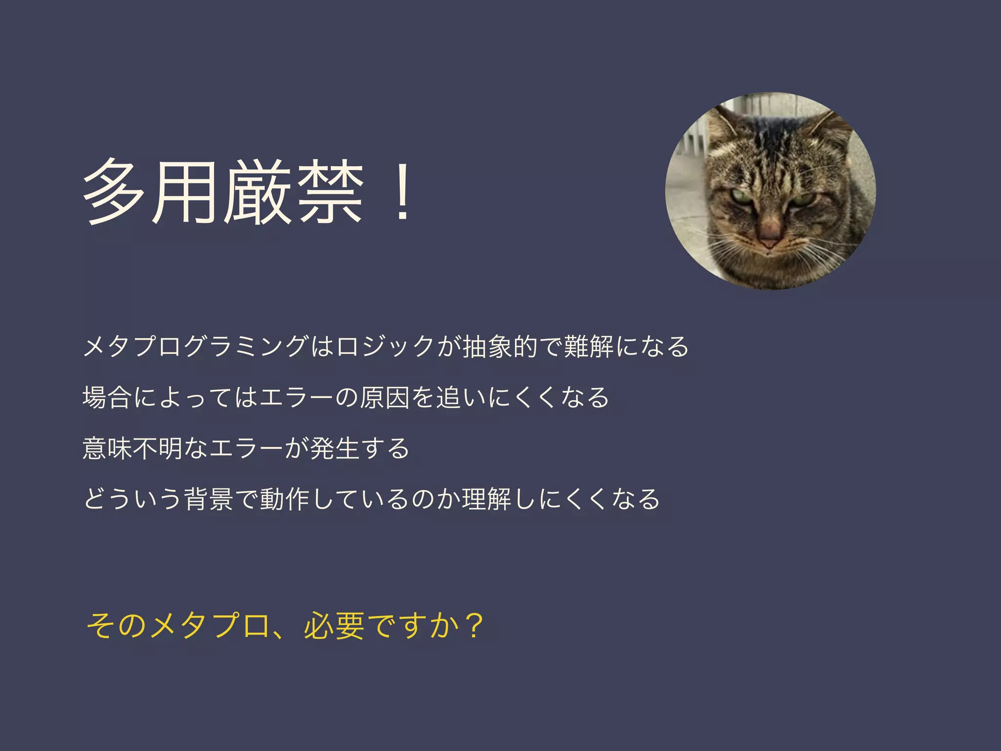 多用厳禁！
メタプログラミングはロジックが抽象的で難解になる
場合によってはエラーの原因を追いにくくなる
意味不明なエラーが発生する
どういう背景で動作しているのか理解しにくくなる
そのメタプロ、必要ですか？
 