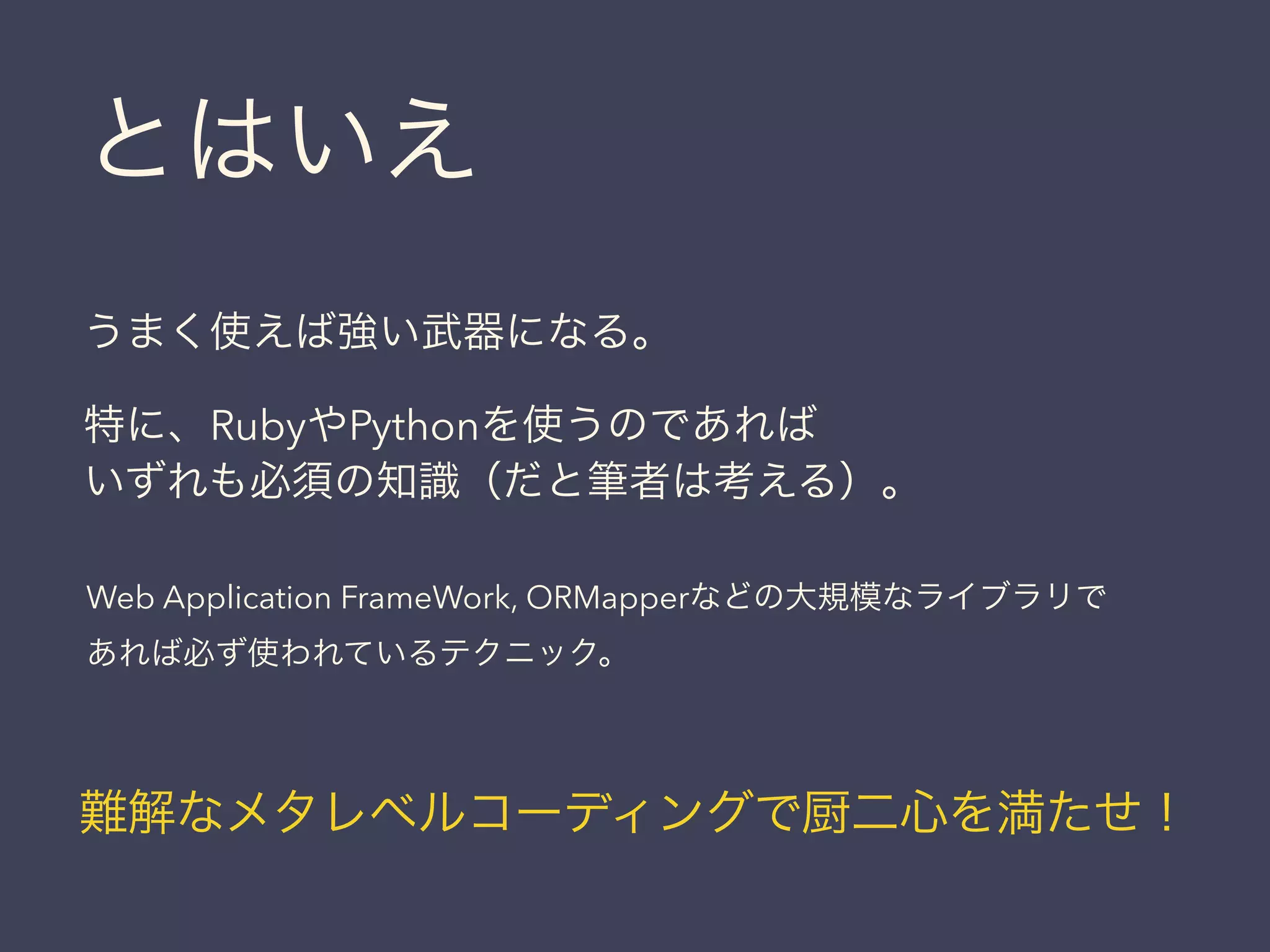 うまく使えば強い武器になる。
特に、RubyやPythonを使うのであれば
いずれも必須の知識（だと筆者は考える）。
Web Application FrameWork, ORMapperなどの大規模なライブラリで
あれば必ず使われているテクニック。
難解なメタレベルコーディングで厨二心を満たせ！
とはいえ
 