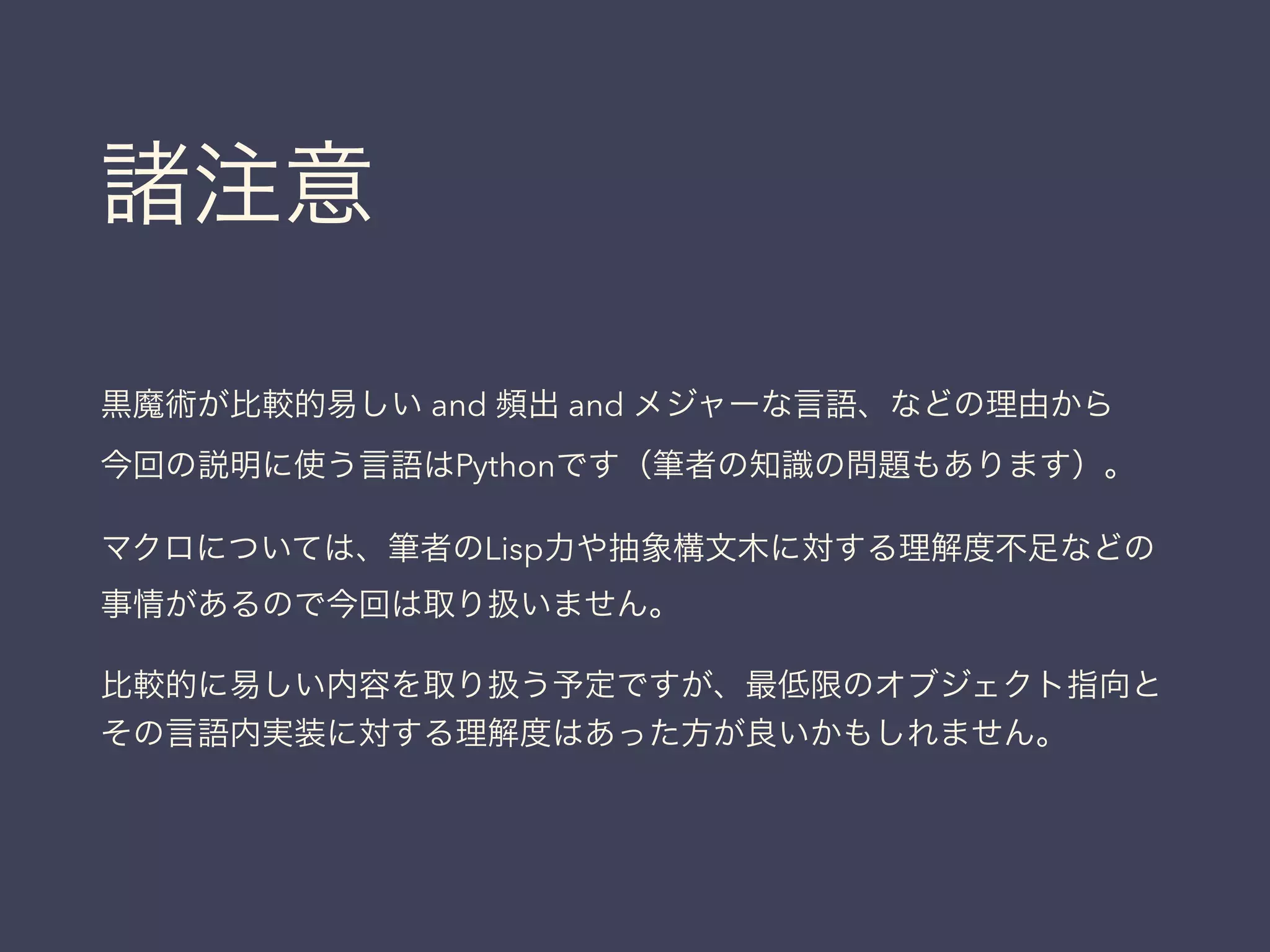 諸注意
黒魔術が比較的易しい and 頻出 and メジャーな言語、などの理由から
今回の説明に使う言語はPythonです（筆者の知識の問題もあります）。
マクロについては、筆者のLisp力や抽象構文木に対する理解度不足などの
事情があるので今回は取り扱いません。
比較的に易しい内容を取り扱う予定ですが、最低限のオブジェクト指向と
その言語内実装に対する理解度はあった方が良いかもしれません。
 