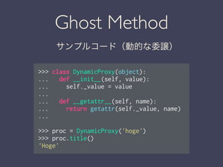 Ghost Method
サンプルコード（動的な委譲）
>>> class DynamicProxy(object):
... def __init__(self, value):
... self._value = value
...
... def __getattr__(self, name):
... return getattr(self._value, name)
...
!
>>> proc = DynamicProxy('hoge')
>>> proc.title()
'Hoge'
 