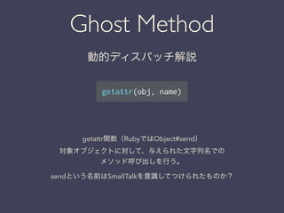 Ghost Method
動的ディスパッチ解説
getattr(obj, name)
getattr関数（RubyではObject#send）
対象オブジェクトに対して、与えられた文字列名での
メソッド呼び出しを行う。
sendという名前はSmallTalkを意識してつけられたものか？
 