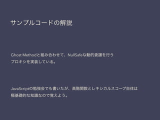 サンプルコードの解説
Ghost Methodと組み合わせて、NullSafeな動的委譲を行う
プロキシを実装している。
JavaScriptの勉強会でも書いたが、高階関数とレキシカルスコープ自体は
極基礎的な知識なので覚えよう。
 