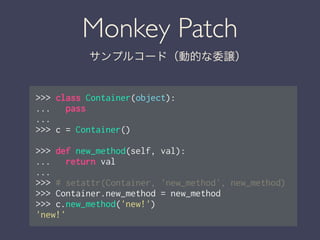 Monkey Patch
サンプルコード（動的な委譲）
>>> class Container(object):
... pass
...
>>> c = Container()
!
>>> def new_method(self, val):
... return val
...
>>> # setattr(Container, 'new_method', new_method)
>>> Container.new_method = new_method
>>> c.new_method('new!')
'new!'
 