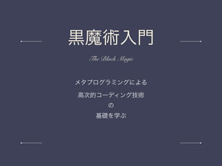メタプログラミングによる
高次的コーディング技術
の
基礎を学ぶ
黒魔術入門
The Black Magic
 