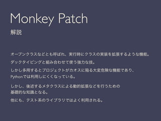 Monkey Patch
解説
オープンクラスなどとも呼ばれ、実行時にクラスの実装を拡張するような機能。
ダックタイピングと組み合わせて使う強力な技。
しかし多用するとプロジェクトがカオスに陥る大変危険な機能であり、
Pythonでは利用しにくくなっている。
しかし、後述するメタクラスによる動的拡張などを行うための
基礎的な知識となる。
他にも、テスト系のライブラリではよく利用される。
 