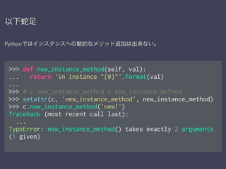 以下蛇足
Pythonではインスタンスへの動的なメソッド追加は出来ない。
>>> def new_instance_method(self, val):
... return 'in instance "{0}"'.format(val)
...
>>> # c.new_instance_method = new_instance_method
>>> setattr(c, 'new_instance_method', new_instance_method)
>>> c.new_instance_method('new!')
Traceback (most recent call last):
...
TypeError: new_instance_method() takes exactly 2 arguments
(1 given)
 