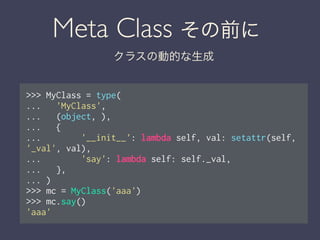 Meta Class その前に
クラスの動的な生成
>>> MyClass = type(
... 'MyClass',
... (object, ),
... {
... '__init__': lambda self, val: setattr(self,
'_val', val),
... 'say': lambda self: self._val,
... },
... )
>>> mc = MyClass('aaa')
>>> mc.say()
'aaa'
 