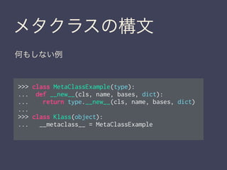 メタクラスの構文
>>> class MetaClassExample(type):
... def __new__(cls, name, bases, dict):
... return type.__new__(cls, name, bases, dict)
...
>>> class Klass(object):
... __metaclass__ = MetaClassExample
何もしない例
 
