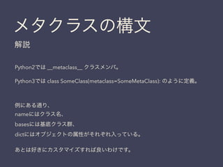 メタクラスの構文
解説
Python2では __metaclass__ クラスメンバ。
Python3では class SomeClass(metaclass=SomeMetaClass): のように定義。
例にある通り、
nameにはクラス名、
basesには基底クラス群、
dictにはオブジェクトの属性がそれぞれ入っている。
あとは好きにカスタマイズすれば良いわけです。
 