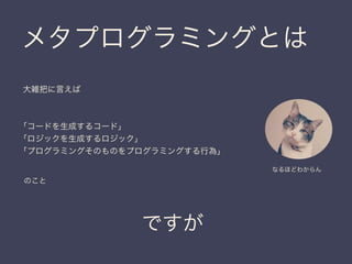 メタプログラミングとは
ですが
大雑把に言えば
「コードを生成するコード」
「ロジックを生成するロジック」
「プログラミングそのものをプログラミングする行為」
のこと
なるほどわからん
 