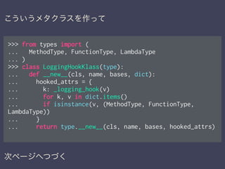>>> from types import (
... MethodType, FunctionType, LambdaType
... )
>>> class LoggingHookKlass(type):
... def __new__(cls, name, bases, dict):
... hooked_attrs = {
... k: _logging_hook(v)
... for k, v in dict.items()
... if isinstance(v, (MethodType, FunctionType,
LambdaType))
... }
... return type.__new__(cls, name, bases, hooked_attrs)
次ページへつづく
こういうメタクラスを作って
 