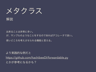 メタクラス
解説
出来ることは非常に多い。
が、サンプルのようなことをするのであればデコレータで良い。
使いどころを考えさせられる機能と言える。
より実践的な例だと
https://github.com/hachibeeDI/forwardable.py
とかが参考になるかも？
 