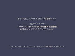 なのでタイトルも「メタプログラミング入門」から「黒魔術入門」に変更しました
厳密に定義してスライドを作るのは面倒なので、
!
今回のスライドでは
「コーディングそのものに関わる抽象的な言語機能」
を総称してメタプログラミングと呼びます。
 