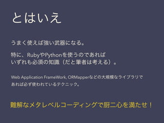 うまく使えば強い武器になる。
特に、RubyやPythonを使うのであれば
いずれも必須の知識（だと筆者は考える）。
Web Application FrameWork, ORMapperなどの大規模なライブラリで
あれば必ず使われているテクニック。
難解なメタレベルコーディングで厨二心を満たせ！
とはいえ
 