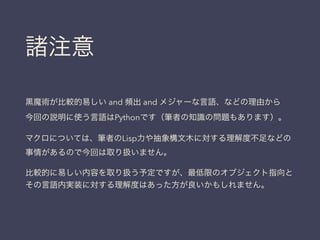 諸注意
黒魔術が比較的易しい and 頻出 and メジャーな言語、などの理由から
今回の説明に使う言語はPythonです（筆者の知識の問題もあります）。
マクロについては、筆者のLisp力や抽象構文木に対する理解度不足などの
事情があるので今回は取り扱いません。
比較的に易しい内容を取り扱う予定ですが、最低限のオブジェクト指向と
その言語内実装に対する理解度はあった方が良いかもしれません。
 