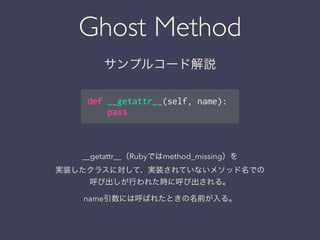 Ghost Method
サンプルコード解説
def __getattr__(self, name):
pass
__getattr__（Rubyではmethod_missing）を
実装したクラスに対して、実装されていないメソッド名での
呼び出しが行われた時に呼び出される。
name引数には呼ばれたときの名前が入る。
 