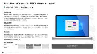 PROBLEM
SOLUTION
RESULT
要件が曖昧な状態から弊社PMがヒアリングに⼊らせていただき、要件整理や要件定義を⽀援しま
した。その後、案件のプロジェクトマネージメント、セキュリティソフトの開発、テストを担当さ
せていただきました。
要件が曖昧でしたが、要件整理や要件定義でうまく整理することができ、スムーズに開発へ進め
ることができました。⽇本国内もしくはベトナムでも上流が得意とする会社が少ないので、かな
り助かったと⾔っていただけました。お客様の限られた予算で開発ができたことでソフトの無料
配布⽤を実現することができました。
TECH/SCOPE
TECH:
.NET, Batch,
Window
PM 要件定義 設計
UI/UI 開発・テスト マーケティング
リサーチ/企画
DevOps・運⽤
SCOPE:
株式会社TTM様は、企業のセキュリティ対策を⽀援しています。2019年末から⽇本で⼤流⾏して
いるEmotetウィルスの感染を防ぐための簡易のセキュリティソフトを開発し、無料で配布するこ
とで国内での感染拡⼤を防⽌できればと思ったものの社内リソースがなく、国内で外注するのに
エンジニアの単価が⾼騰しており困っていました。
CASE STUDY
セキュリティソフトウェアの開発（エモテットバスター）
株式会社TTM 様
Copyright ©2021 LLLAsia, Inc. All Rights Reserved. We make products to change the world 20
 
