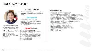PMメンバー紹介
◆ 過去担当案件(⼀部）
・IT企業のポータルサイト（エンジニア）
・⼤⼿⼈材企業の販売分析システム（データ解析エンジニア）
・メガネメーカーの販売システム（データ処理構築エンジニア）
・IT企業の会計システム（データ処理構築エンジニア）
・印刷企業の顧客分析システム（データ処理構築エンジニア）
・エネルギー企業の会計システム（データ処理構築エンジニア）
・医療企業のBOMシステム（データ処理構築エンジニア）
・住宅⾦融システム（リーダー）
・建築企業の営業管理システム（リーダー）
・セキュリティシステム（リーダー）
・⼤型クラウドERPパッケージ（リーダー）
・建築企業⽤の写真管理システム（リーダー）
・⾦融システム（リーダー）
・⾃社メディア（PM）
・組込みシステムの開発およびコンサル企業
・技術⽀援者としてお客様に出向し技術サポート
を担当
PM / PdM / BrSE / ソフトウェア設計 /
データベース設計 / QAマネージャ
Tran Quang Minh
出⾝︓ベトナム、ハノイ
⾔語︓ベトナム語、⽇本語
趣味︓パドミントン、スポーツ観戦
⽇本滞在歴︓6年
・システム開発およびコンサル企業
・BSE としてベトナム側メンバーに各案件の
技術⾯を総括・管理
・ベトナムの駐在員事務所の採⽤・技術的な
トレーニングを兼任
・⽇系ソフトウェア品質保証企業
・最⼤20名のチームをプロジェクトマネジャー
として管理
・to B 向けの ERP や会計ソフトなどエンター
プライズのシステムから toC 向けの Web
サイトやスマホアプリなどの案件のテスト
実⾏・テスト設計を担当
・テスト設計の教育を兼任
ユニコテクノス株式会社
プロジェクトマネージャー
Copyright ©2021 LLLAsia, Inc. All Rights Reserved. We make products to change the world 36
 