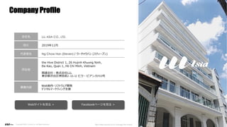 Company Profile
Copyright ©2021 LLLAsia, Inc. All Rights Reserved. We make products to change the world 4
会社名 LLL ASIA CO., LTD.
設⽴ 2019年11⽉
代表者名 Ng Chow Han (Steven) / ウーチャウハン (スティーブン)
所在地
the Hive District 1, 26 Huỳnh Khương Ninh,
Đa Kao, Quận 1, Hồ Chí Minh, Vietnam
関連会社︓株式会社LLL
東京都渋⾕区神宮前2-33-12 ビラ・ビアンカ703号
事業内容
Web制作・ソフトウェア開発
デジタルマーケティング⽀援
Webサイトを⾒る > Facebookページを⾒る >
 