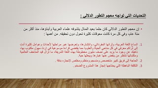 ‫الداللي‬ ‫التطور‬ ‫معجم‬ ‫تواجه‬ ‫التي‬ ‫التحديات‬
:
•
‫منذ‬ ،‫وأبناؤها‬ ‫العربية‬ ‫علماء‬ ‫يتشوفه‬ ‫المنال‬ ‫بعيد‬ ‫حلما‬ ‫كان‬ ‫الداللي‬ ‫التطور‬ ‫معجم‬ ‫إن‬
‫من‬ ‫أكثر‬
‫تحقيقه‬ ‫دون‬ ‫تحول‬ ‫كثيرة‬ ‫معوقات‬ ‫كانت‬ ‫مرة‬ ‫كل‬ ‫وفي‬ ،‫عام‬ ‫مئة‬
.
‫أهمها‬ ‫من‬
:
.1
‫اتساع‬
‫اللغة‬
،‫العربية‬
‫وثرائها‬
،‫المفرداتي‬
،‫وانتشارها‬
‫وتعرضها‬
‫عبر‬
‫مراحلها‬
‫ألحداث‬
‫وعوامل‬
‫كث‬
‫يرة‬
‫أدت‬
‫إلى‬
‫تراكم‬
‫معرفي‬
‫في‬
‫كل‬
‫مناحي‬
‫الحياة‬
‫والعلوم؛‬
‫مما‬
‫يقتضي‬
‫قراءة‬
‫موسوعية‬
‫في‬
‫إرث‬
‫مهول‬
‫مكت‬
‫وب‬
،‫بها‬
‫ناهيك‬
‫عن‬
‫وجود‬
‫ما‬
‫يزيد‬
‫على‬
‫نصف‬
‫مليون‬
‫مخطوطة‬
‫بهذه‬
‫اللغة‬
،‫الشريفة‬
‫ما‬
‫تزال‬
‫قيد‬
‫المتاحف‬
‫ا‬
‫لعالمية‬
‫ومكتباتها‬
‫تنتظر‬
‫من‬
‫ينفض‬
‫عنها‬
‫غبارها‬
‫ويبعثها‬
‫حية‬
.
.2
‫الحاجة‬
‫إلى‬
‫فريق‬
‫كبير‬
‫متخصص‬
‫ومنسجم‬
‫ومنظم‬
‫ومخلص‬
‫إلنجازه‬
‫بدقة‬
.
.3
‫التكلفة‬
‫الباهظة‬
‫التي‬
‫يحتاجها‬
‫إنجاز‬
‫هذا‬
‫المشروع‬
‫الضخم‬
.
 