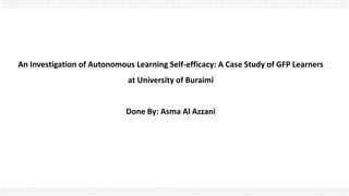 An Investigation of Autonomous Learning Self-efficacy: A Case Study of GFP Learners
at University of Buraimi
Done By: Asma Al Azzani
 