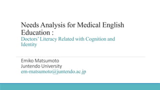 Needs Analysis for Medical English
Education :
Doctors’Literacy Related with Cognition and
Identity
Emiko Matsumoto
Juntendo University
em-matsumoto@juntendo.ac.jp
 