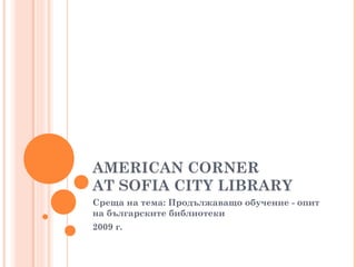 AMERICAN CORNER
AT SOFIA CITY LIBRARY
Среща на тема: Продължаващо обучение - опит
на българските библиотеки
2009 г.
 