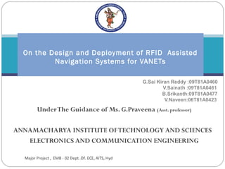  
  On the Design and Deployment of RFID Assisted
          Navigation Systems for VANETs

                                                      G.Sai Kiran Reddy :09T81A0460
                                                               V.Sainath :09T81A0461
                                                              B.Srikanth:09T81A0477
                                                                V.Naveen:06T81A0423
        Under The Guidance of Ms. G.Praveena (Asst. professor)

ANNAMACHARYA INSTITUTE OF TECHNOLOGY AND SCIENCES
   ELECTRONICS AND COMMUNICATION ENGINEERING

  Major Project , EMB - 02 Dept .Of. ECE, AITS, Hyd
 