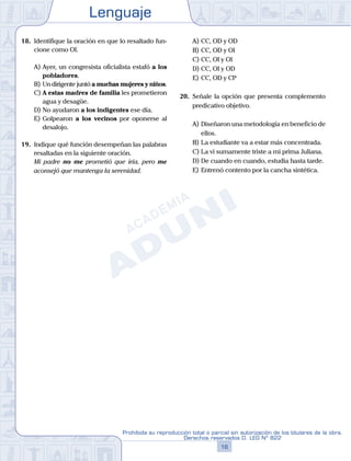 Lenguaje
16
Prohibida su reproducción total o parcial sin autorización de los titulares de la obra.
Derechos reservados D. LEG Nº 822
18.	 Identifique la oración en que lo resaltado fun-
cione como OI.
A)	Ayer, un congresista oficialista estafó a los
pobladores.
B)	Un dirigente juntó a muchas mujeres y niños.
C)	A estas madres de familia les prometieron
agua y desagüe.
D)	No ayudaron a los indigentes ese día.
E)	Golpearon a los vecinos por oponerse al
desalojo.
19.	 Indique qué función desempeñan las palabras
resaltadas en la siguiente oración.
	 Mi padre no me prometió que iría, pero me
aconsejó que mantenga la serenidad.
A)	CC, OD y OD
B)	CC, OD y OI
C)	CC, OI y OI
D)	CC, OI y OD
E)	CC, OD y CP
20.	 Señale la opción que presenta complemento
predicativo objetivo.
A)	Diseñaron una metodología en beneficio de
ellos.
B)	La estudiante va a estar más concentrada.
C)	La vi sumamente triste a mi prima Juliana.
D)	De cuando en cuando, estudia hasta tarde.
E)	Entrenó contento por la cancha sintética.
 