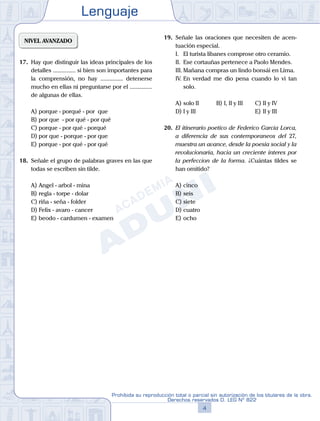 Lenguaje
4
Prohibida su reproducción total o parcial sin autorización de los titulares de la obra.
Derechos reservados D. LEG Nº 822
NIVEL AVANZADO
17.	 Hay que distinguir las ideas principales de los
detalles ............... si bien son importantes para
la comprensión, no hay ............... detenerse
mucho en ellas ni preguntarse por el ...............
de algunas de ellas.
A)	porque - porqué - por que
B)	por que - por qué - por qué
C)	porque - por qué - porqué
D)	por que - porque - por que
E)	porque - por qué - por qué
18.	 Señale el grupo de palabras graves en las que
todas se escriben sin tilde.
A)	Angel - arbol - mina
B)	regla - torpe - dolar
C)	riña - seña - folder
D)	Felix - avaro - cancer
E)	beodo - cardumen - examen
19.	 Señale las oraciones que necesiten de acen-
tuación especial.
	 I.	 El turista libanes comprose otro ceramio.
	 II.	 Ese cortauñas pertenece a Paolo Mendes.
	 III.	Mañana compras un lindo bonsái en Lima.
	 IV.	En verdad me dio pena cuando lo vi tan
solo.
A)	solo II	 B)	I, II y III		 C)	II y IV
D)	I y III						 E)	II y III
20.	 El itinerario poetico de Federico Garcia Lorca,
a diferencia de sus contemporaneos del 27,
muestra un avance, desde la poesia social y la
revolucionaria, hacia un creciente interes por
la perfeccion de la forma. ¿Cuántas tildes se
han omitido?
A)	cinco	
B)	seis			
C)	siete
D)	cuatro						
E)	ocho
 