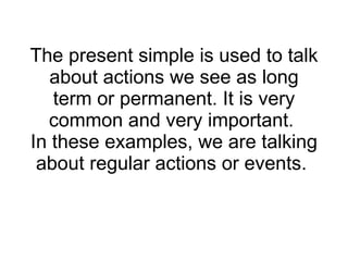 The present simple is used to talk about actions we see as long term or permanent .  It is very common and very important .  In these examples, we are talking about regular actions or events .  
