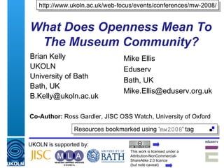 What Does Openness Mean To The Museum Community? Brian Kelly UKOLN University of Bath Bath, UK [email_address] UKOLN is supported by: Co-Author:  Ross Gardler, JISC OSS Watch, University of Oxford http://www.ukoln.ac.uk/web-focus/events/conferences/mw-2008/ This work is licensed under a Attribution-NonCommercial- ShareAlike 2.0 licence  (but note caveat) Resources bookmarked using ‘ mw2008 ' tag  Mike Ellis Eduserv Bath, UK [email_address] 