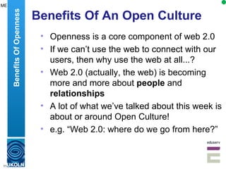 Benefits Of An Open Culture Openness is a core component of web 2.0 If we can’t use the web to connect with our users, then why use the web at all...? Web 2.0 (actually, the web) is becoming more and more about  people  and  relationships A lot of what we’ve talked about this week is about or around Open Culture! e.g. “Web 2.0: where do we go from here?” Benefits Of Openness ME 