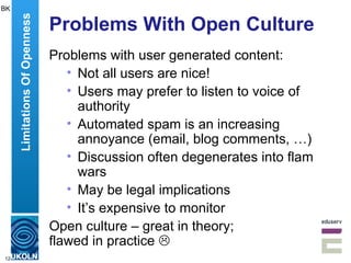 Problems With Open Culture Problems with user generated content: Not all users are nice! Users may prefer to listen to voice of authority Automated spam is an increasing annoyance (email, blog comments, …) Discussion often degenerates into flam wars May be legal implications It’s expensive to monitor Open culture – great in theory;  flawed in practice   Limitations Of Openness BK 