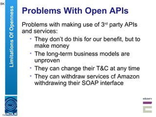 Problems With Open APIs Problems with making use of 3 rd  party APIs and services: They don’t do this for our benefit, but to make money The long-term business models are unproven They can change their T&C at any time They can withdraw services cf Amazon withdrawing their SOAP interface Limitations Of Openness BK 