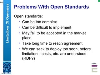 Problems With Open Standards Open standards: Can be too complex Can be difficult to implement May fail to be accepted in the market place Take long time to reach agreement We can seek to deploy too soon, before limitations, costs, etc. are understood (RDF?) Limitations Of Openness BK 